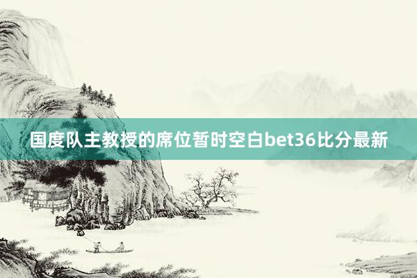 国度队主教授的席位暂时空白bet36比分最新