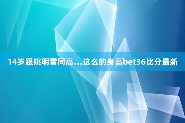 14岁跟姚明雷同高…这么的身高bet36比分最新