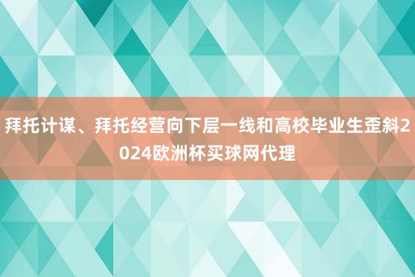 拜托计谋、拜托经营向下层一线和高校毕业生歪斜2024欧洲杯买球网代理