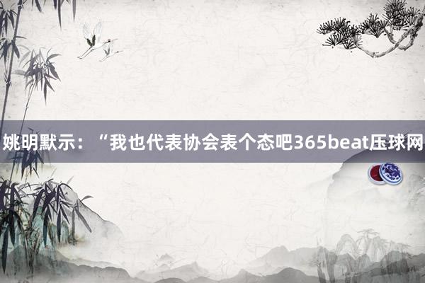 姚明默示：“我也代表协会表个态吧365beat压球网