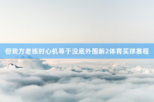 但我方老练时心机等于没底外围新2体育买球赛程