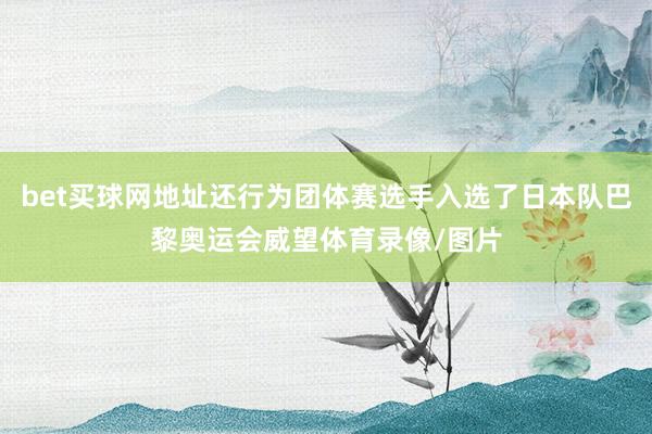 bet买球网地址还行为团体赛选手入选了日本队巴黎奥运会威望体育录像/图片