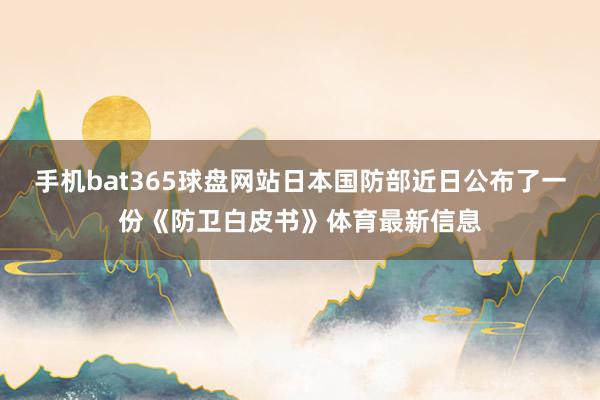 手机bat365球盘网站日本国防部近日公布了一份《防卫白皮书》体育最新信息