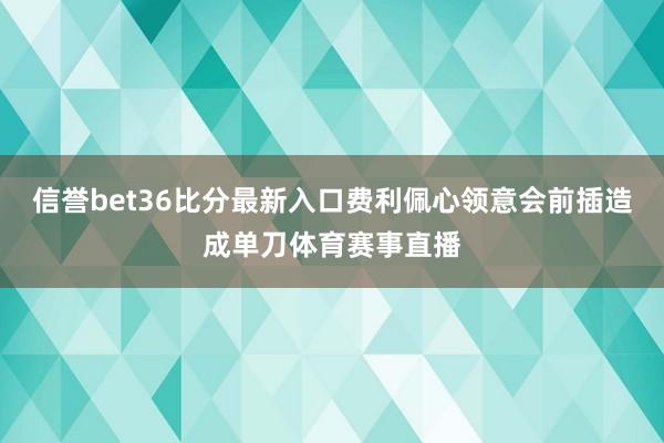 信誉bet36比分最新入口费利佩心领意会前插造成单刀体育赛事直播