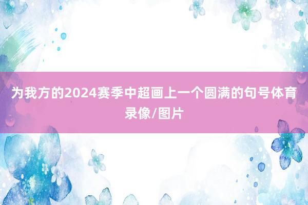 为我方的2024赛季中超画上一个圆满的句号体育录像/图片