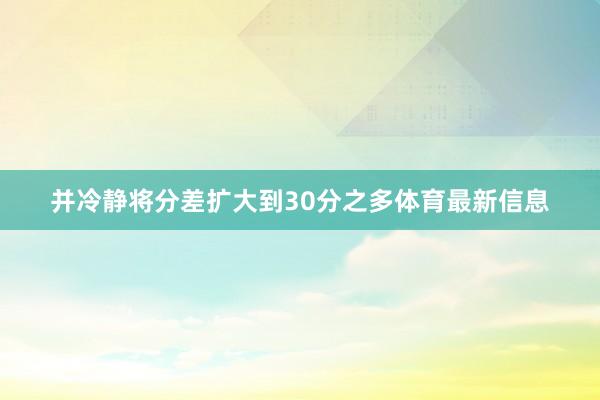 并冷静将分差扩大到30分之多体育最新信息