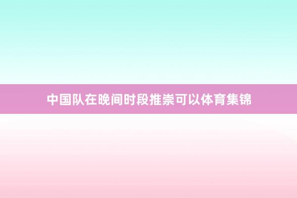 中国队在晚间时段推崇可以体育集锦