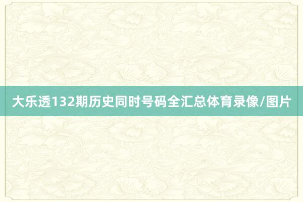 大乐透132期历史同时号码全汇总体育录像/图片