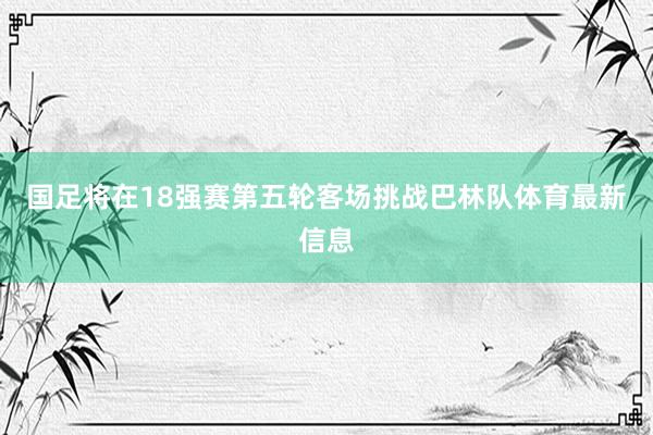 国足将在18强赛第五轮客场挑战巴林队体育最新信息