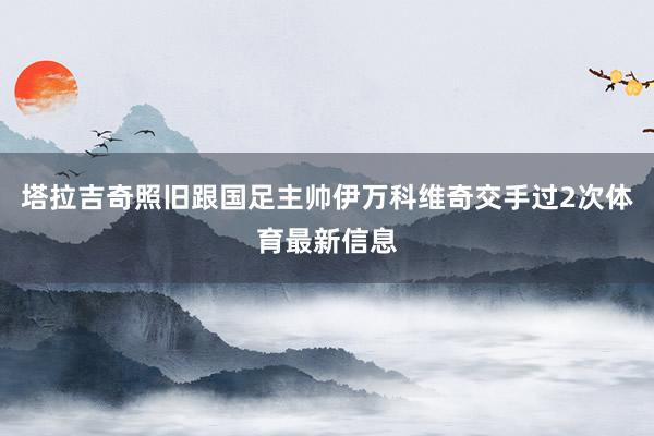 塔拉吉奇照旧跟国足主帅伊万科维奇交手过2次体育最新信息