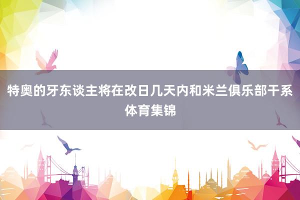 特奥的牙东谈主将在改日几天内和米兰俱乐部干系体育集锦