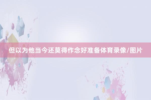 但以为他当今还莫得作念好准备体育录像/图片