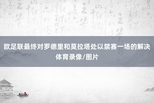 欧足联最终对罗德里和莫拉塔处以禁赛一场的解决体育录像/图片