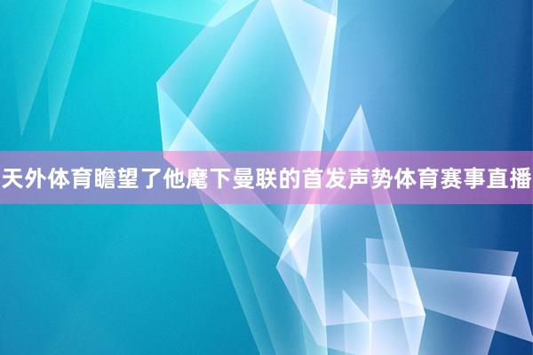 天外体育瞻望了他麾下曼联的首发声势体育赛事直播