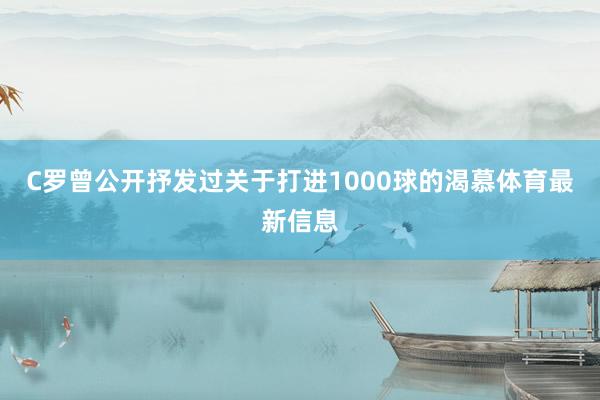 C罗曾公开抒发过关于打进1000球的渴慕体育最新信息