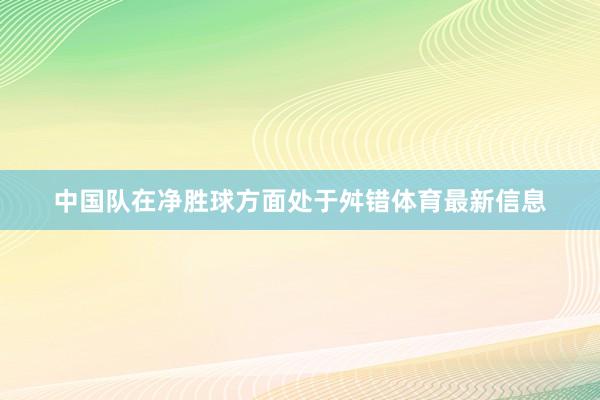 中国队在净胜球方面处于舛错体育最新信息