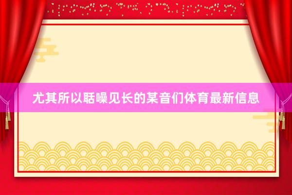 尤其所以聒噪见长的某音们体育最新信息