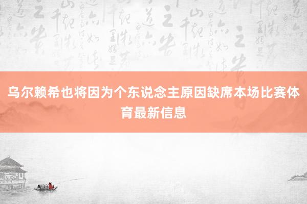 乌尔赖希也将因为个东说念主原因缺席本场比赛体育最新信息