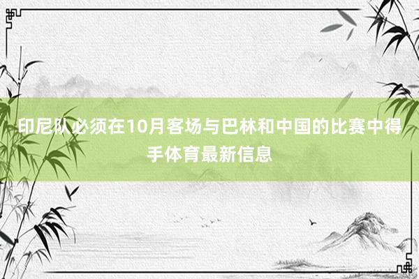 印尼队必须在10月客场与巴林和中国的比赛中得手体育最新信息