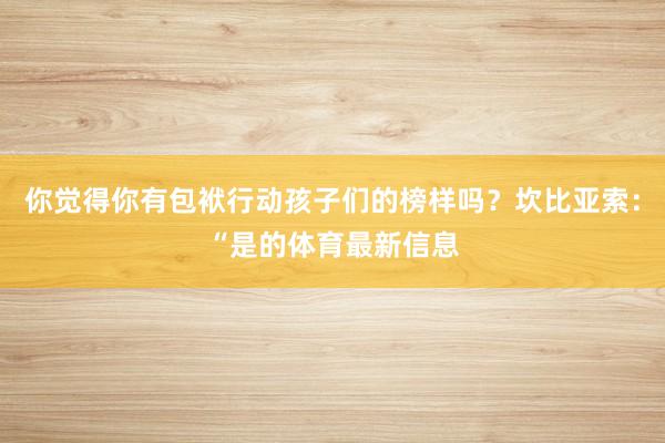 你觉得你有包袱行动孩子们的榜样吗？坎比亚索：“是的体育最新信息