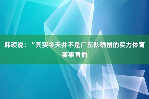 韩硕说：“其实今天并不是广东队确凿的实力体育赛事直播