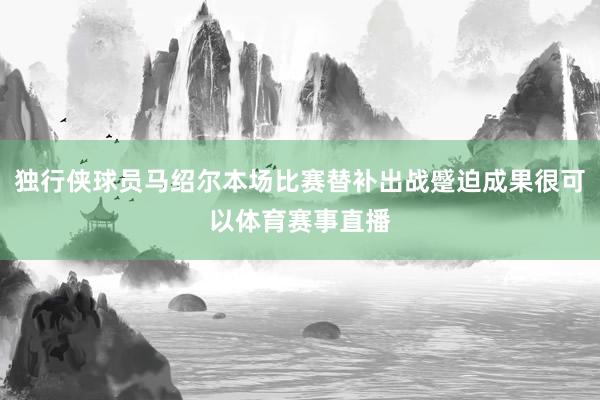 独行侠球员马绍尔本场比赛替补出战蹙迫成果很可以体育赛事直播