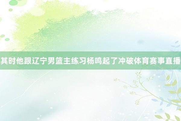 其时他跟辽宁男篮主练习杨鸣起了冲破体育赛事直播