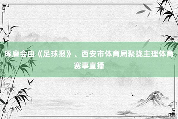 琢磨会由《足球报》、西安市体育局聚拢主理体育赛事直播